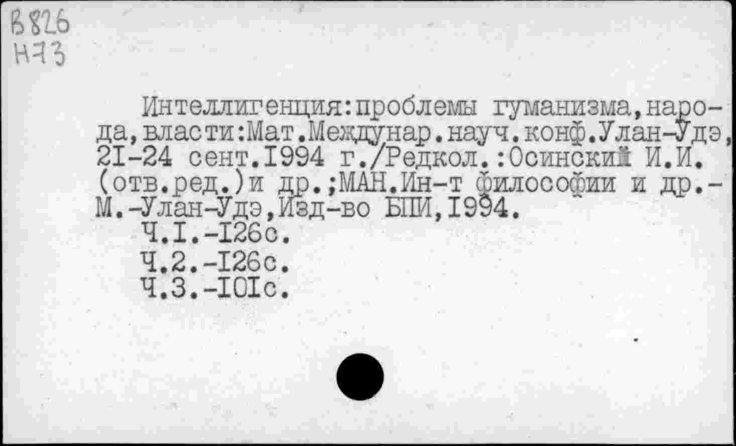 ﻿Интеллигенция:проблемы гуманизма, народа, власти :Мат .Мевдунар. науч. конф.Улан-Удэ 21-24 сент.1994 г./Редкол.:0сински1 И.И. (отв.ред.)и др.,-МАИ.Ин-т философии и др.-М.-Улан-Удэ,Изд-во БПИ,19§4.
4.1.	-126с.
4.2.	-126с.
4.3.	-101с.